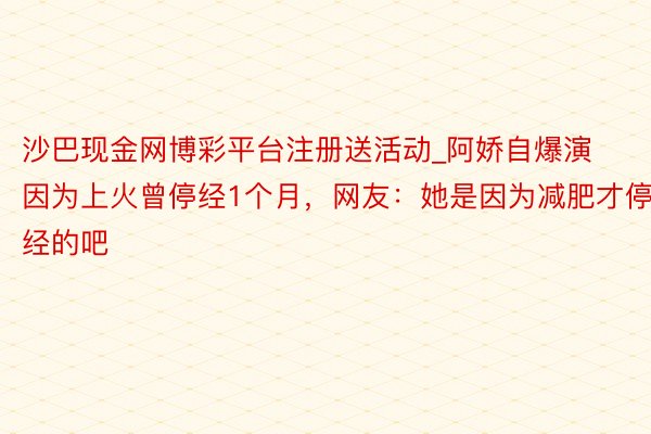 沙巴现金网博彩平台注册送活动_阿娇自爆演因为上火曾停经1个月，网友：她是因为减肥才停经的吧