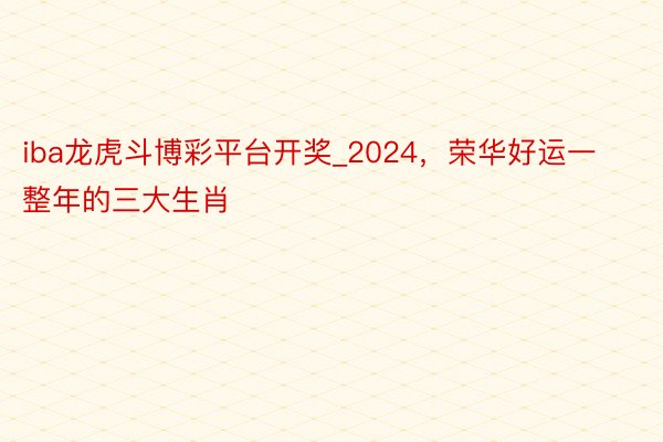 iba龙虎斗博彩平台开奖_2024，荣华好运一整年的三大生肖