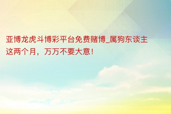 亚博龙虎斗博彩平台免费赌博_属狗东谈主这两个月，万万不要大意！