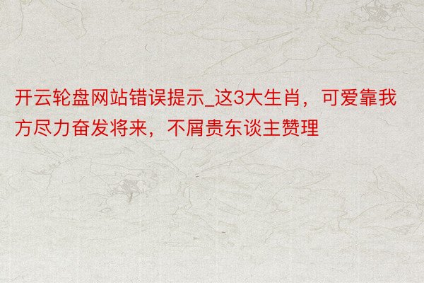 开云轮盘网站错误提示_这3大生肖，可爱靠我方尽力奋发将来，不屑贵东谈主赞理