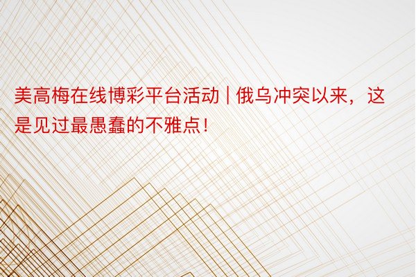 美高梅在线博彩平台活动 | 俄乌冲突以来，这是见过最愚蠢的不雅点！