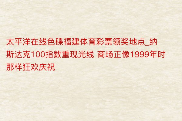 太平洋在线色碟福建体育彩票领奖地点_纳斯达克100指数重现光线 商场正像1999年时那样狂欢庆祝