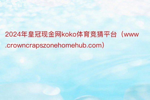 2024年皇冠现金网koko体育竞猜平台（www.crowncrapszonehomehub.com）