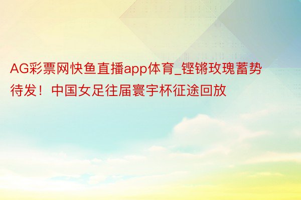 AG彩票网快鱼直播app体育_铿锵玫瑰蓄势待发！中国女足往届寰宇杯征途回放