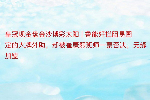 皇冠现金盘金沙博彩太阳 | 鲁能好拦阻易圈定的大牌外助，却被崔康熙班师一票否决，无缘加盟