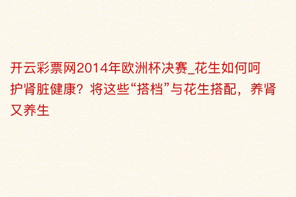 开云彩票网2014年欧洲杯决赛_花生如何呵护肾脏健康？将这些“搭档”与花生搭配，养肾又养生