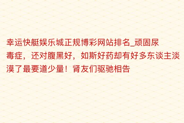 幸运快艇娱乐城正规博彩网站排名_顽固尿毒症，还对腹黑好，如斯好药却有好多东谈主淡漠了最要道少量！肾友们驱驰相告