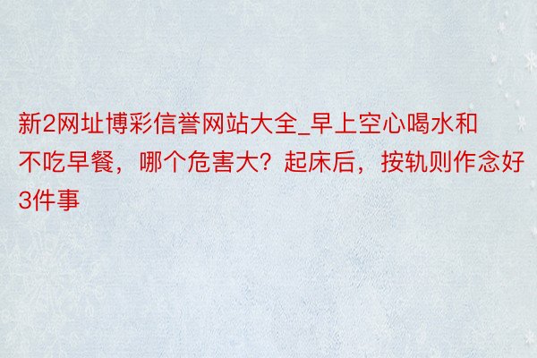 新2网址博彩信誉网站大全_早上空心喝水和不吃早餐，哪个危害大？起床后，按轨则作念好3件事