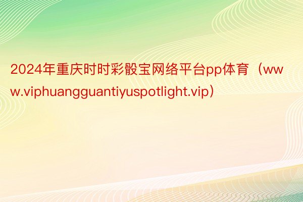 2024年重庆时时彩骰宝网络平台pp体育（www.viphuangguantiyuspotlight.vip）