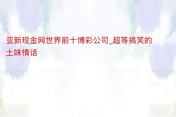 亚新现金网世界前十博彩公司_超等搞笑的土味情话