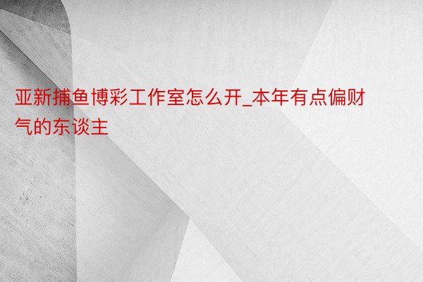 亚新捕鱼博彩工作室怎么开_本年有点偏财气的东谈主