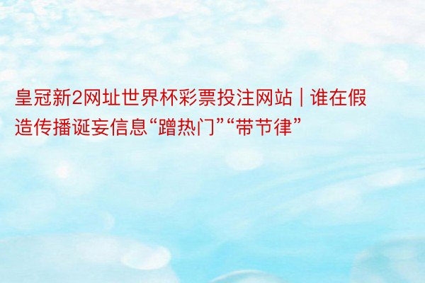 皇冠新2网址世界杯彩票投注网站 | 谁在假造传播诞妄信息“蹭热门”“带节律”