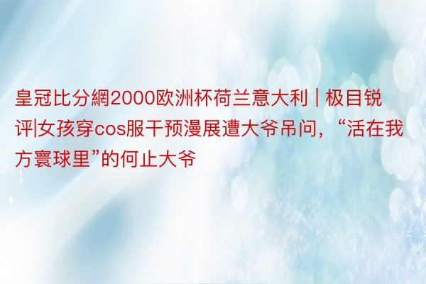 皇冠比分網2000欧洲杯荷兰意大利 | 极目锐评|女孩穿cos服干预漫展遭大爷吊问，“活在我方寰球里”的何止大爷