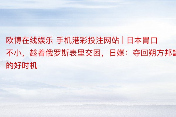 欧博在线娱乐 手机港彩投注网站 | 日本胃口不小，趁着俄罗斯表里交困，日媒：夺回朔方邦畿的好时机