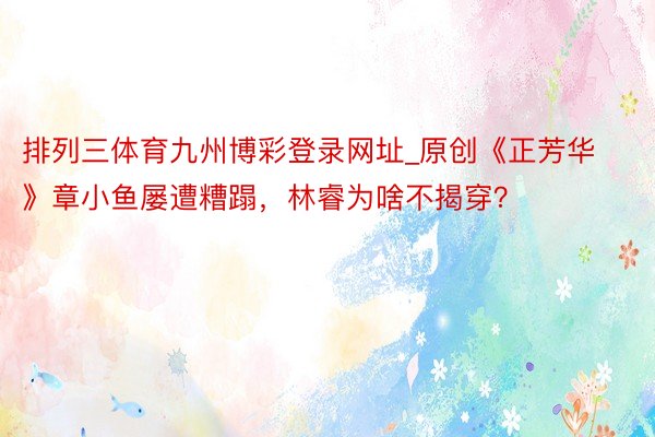 排列三体育九州博彩登录网址_原创《正芳华》章小鱼屡遭糟蹋，林睿为啥不揭穿？