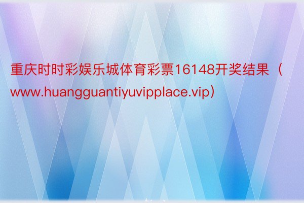 重庆时时彩娱乐城体育彩票16148开奖结果（www.huangguantiyuvipplace.vip）