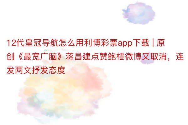 12代皇冠导航怎么用利博彩票app下载 | 原创《最宽广脑》蒋昌建点赞鲍橒微博又取消，连发两文抒发态度