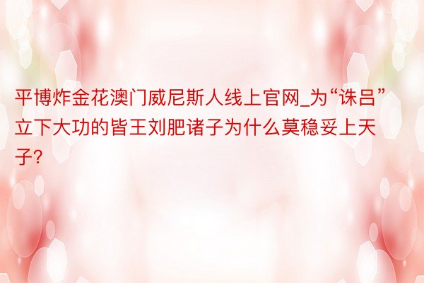 平博炸金花澳门威尼斯人线上官网_为“诛吕”立下大功的皆王刘肥诸子为什么莫稳妥上天子？