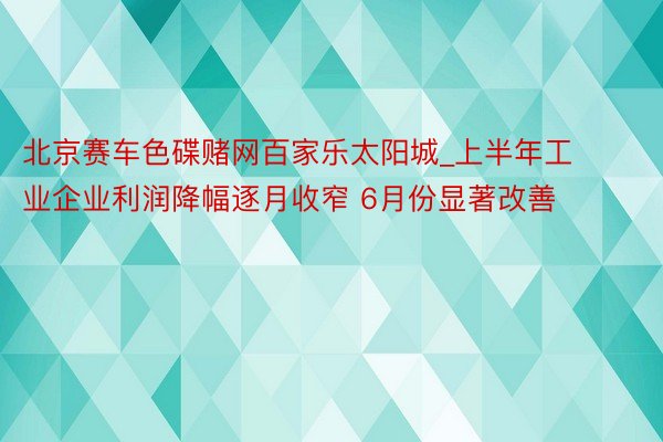 北京赛车色碟赌网百家乐太阳城_上半年工业企业利润降幅逐月收窄 6月份显著改善