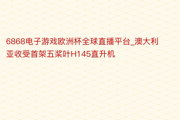 6868电子游戏欧洲杯全球直播平台_澳大利亚收受首架五桨叶H145直升机