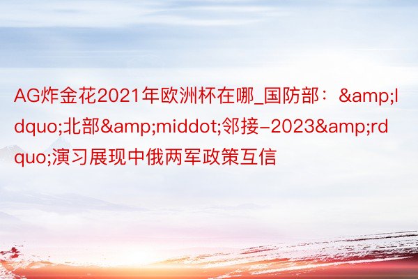 AG炸金花2021年欧洲杯在哪_国防部：&ldquo;北部&middot;邻接-2023&rdquo;演习展现中俄两军政策互信