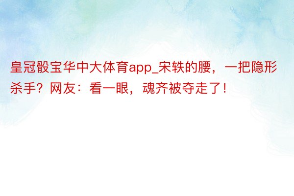 皇冠骰宝华中大体育app_宋轶的腰，一把隐形杀手？网友：看一眼，魂齐被夺走了！