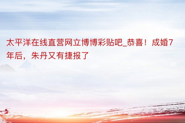 太平洋在线直营网立博博彩贴吧_恭喜！成婚7年后，朱丹又有捷报了