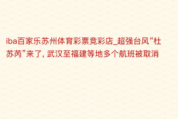 iba百家乐苏州体育彩票竞彩店_超强台风“杜苏芮”来了, 武汉至福建等地多个航班被取消