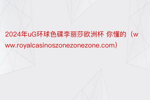 2024年uG环球色碟李丽莎欧洲杯 你懂的（www.royalcasinoszonezonezone.com）