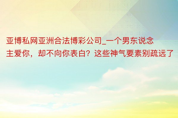 亚博私网亚洲合法博彩公司_一个男东说念主爱你，却不向你表白？这些神气要素别疏远了