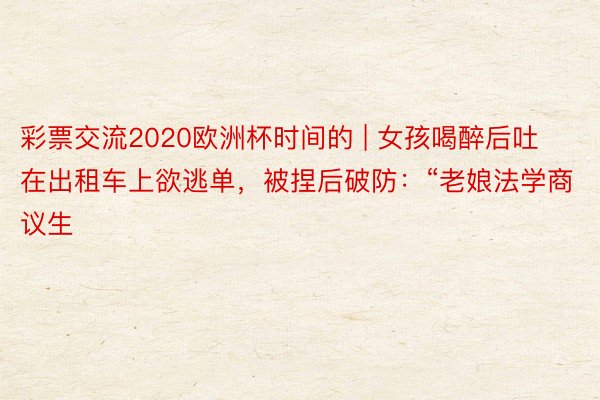 彩票交流2020欧洲杯时间的 | 女孩喝醉后吐在出租车上欲逃单，被捏后破防：“老娘法学商议生