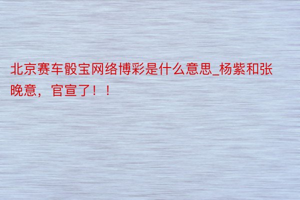 北京赛车骰宝网络博彩是什么意思_杨紫和张晚意，官宣了！！