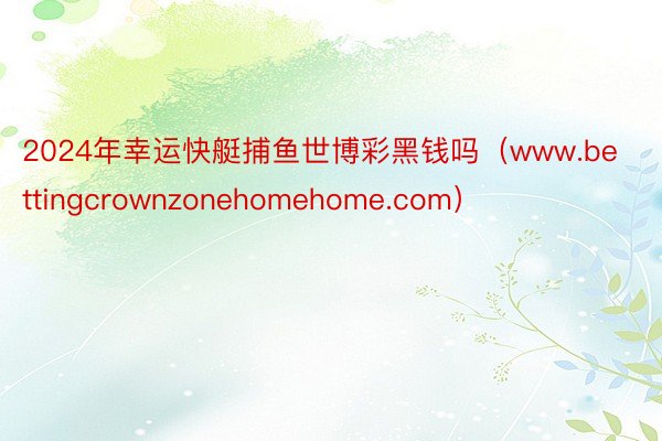 2024年幸运快艇捕鱼世博彩黑钱吗（www.bettingcrownzonehomehome.com）