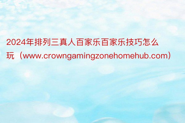 2024年排列三真人百家乐百家乐技巧怎么玩（www.crowngamingzonehomehub.com）