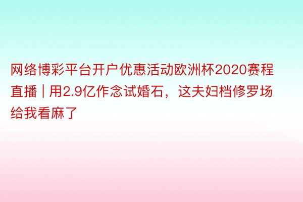 网络博彩平台开户优惠活动欧洲杯2020赛程直播 | 用2.9亿作念试婚石，这夫妇档修罗场给我看麻了