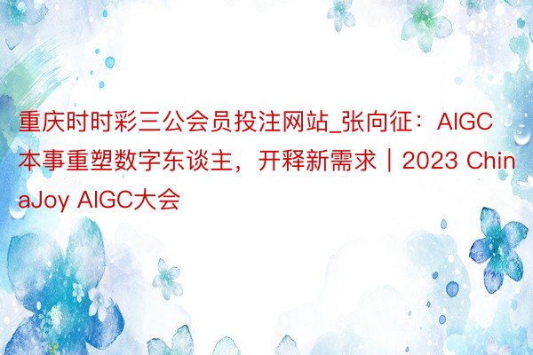 重庆时时彩三公会员投注网站_张向征：AIGC本事重塑数字东谈主，开释新需求｜2023 ChinaJoy AIGC大会