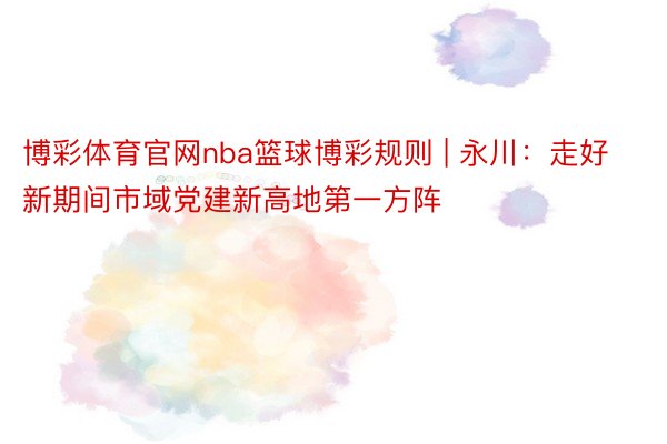 博彩体育官网nba篮球博彩规则 | 永川：走好新期间市域党建新高地第一方阵