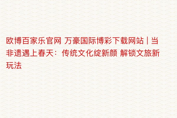 欧博百家乐官网 万豪国际博彩下载网站 | 当非遗遇上春天：传统文化绽新颜 解锁文旅新玩法