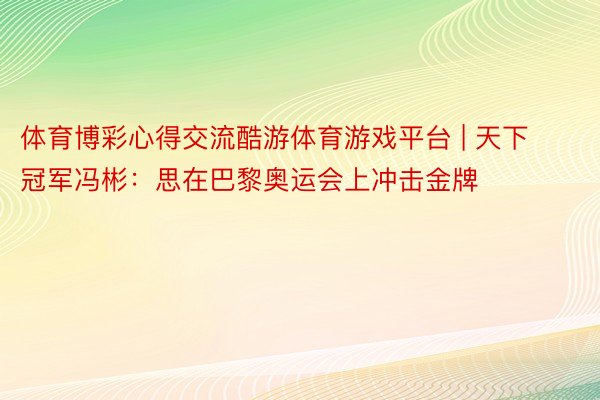 体育博彩心得交流酷游体育游戏平台 | 天下冠军冯彬：思在巴黎奥运会上冲击金牌