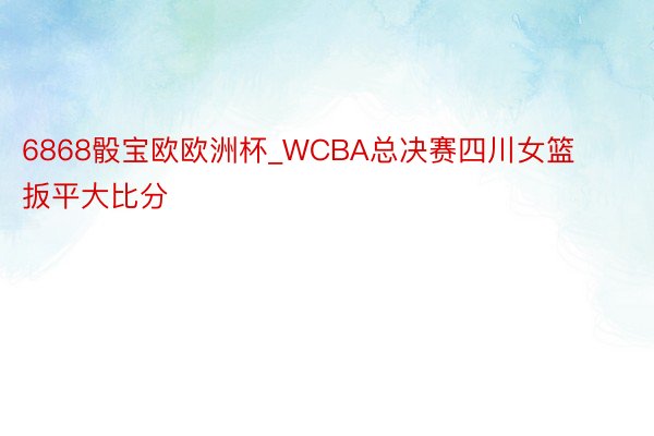 6868骰宝欧欧洲杯_WCBA总决赛四川女篮扳平大比分