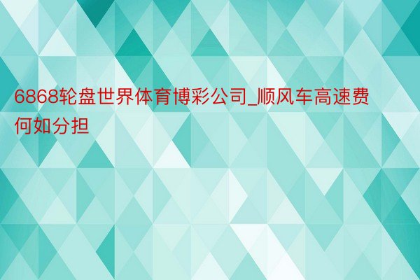 6868轮盘世界体育博彩公司_顺风车高速费何如分担