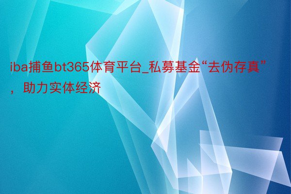 iba捕鱼bt365体育平台_私募基金“去伪存真”，助力实体经济