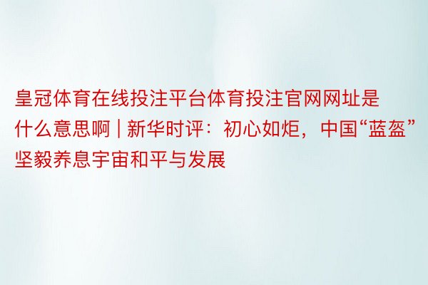 皇冠体育在线投注平台体育投注官网网址是什么意思啊 | 新华时评：初心如炬，中国“蓝盔”坚毅养息宇宙和平与发展