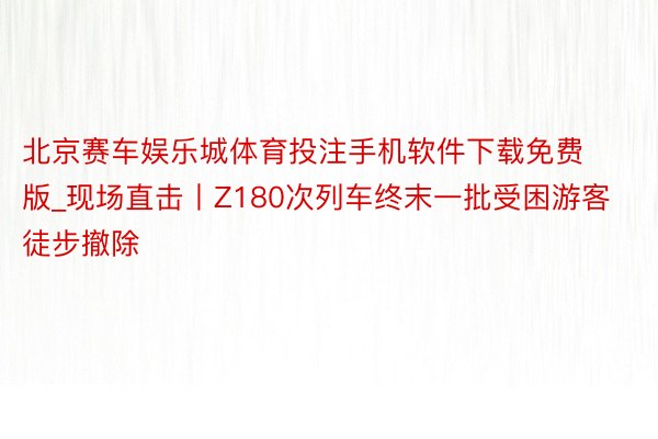 北京赛车娱乐城体育投注手机软件下载免费版_现场直击丨Z180次列车终末一批受困游客徒步撤除