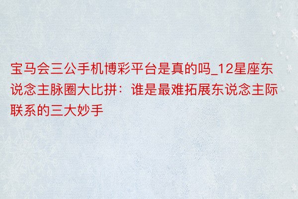 宝马会三公手机博彩平台是真的吗_12星座东说念主脉圈大比拼：谁是最难拓展东说念主际联系的三大妙手