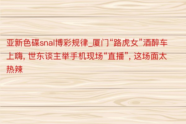 亚新色碟snal博彩规律_厦门“路虎女”酒醉车上嗨, 世东谈主举手机现场“直播”, 这场面太热辣