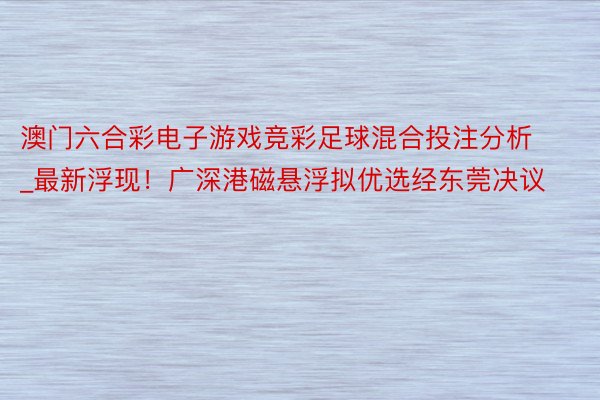 澳门六合彩电子游戏竞彩足球混合投注分析_最新浮现！广深港磁悬浮拟优选经东莞决议