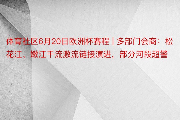 体育社区6月20日欧洲杯赛程 | 多部门会商：松花江、嫩江干流激流链接演进，部分河段超警