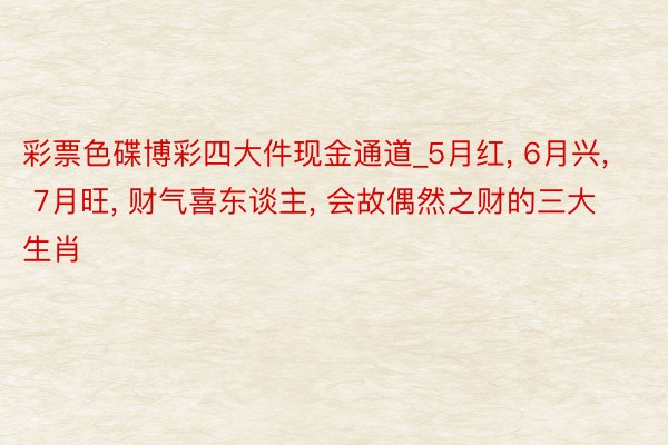 彩票色碟博彩四大件现金通道_5月红, 6月兴, 7月旺, 财气喜东谈主, 会故偶然之财的三大生肖