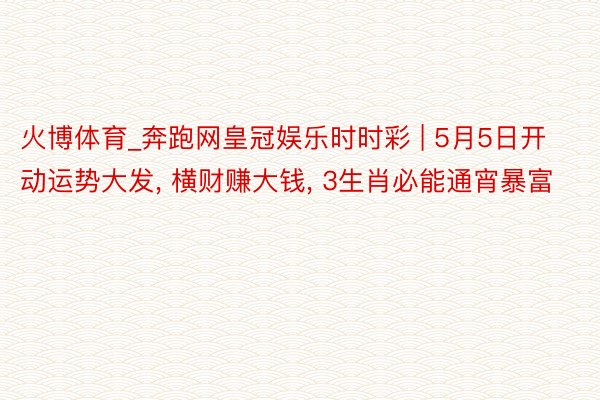 火博体育_奔跑网皇冠娱乐时时彩 | 5月5日开动运势大发, 横财赚大钱, 3生肖必能通宵暴富